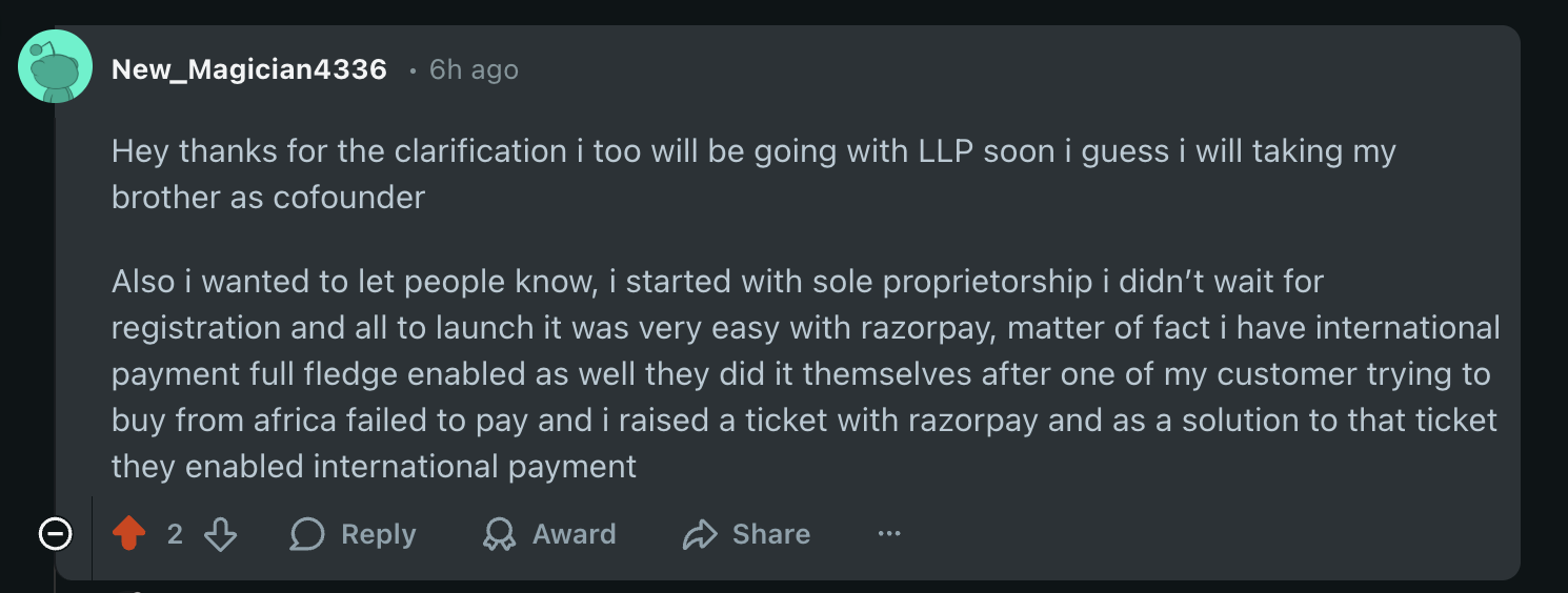 Hey thanks for the clarification i too will be going with LLP soon i guess i will taking my brother as cofounder. Also i wanted to let people know, i started with sole proprietorship i didn&rsquo;t wait for registration and all to launch it was very easy with razorpay, matter of fact i have international payment full fledge enabled as well they did it themselves after one of my customer trying to buy from africa failed to pay and i raised a ticket with razorpay and as a solution to that ticket they enabled international payment